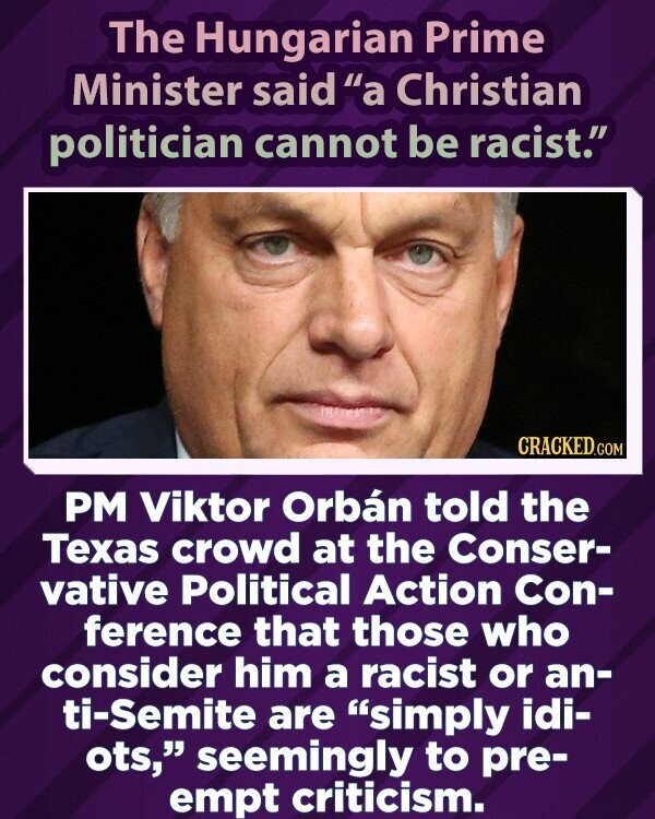 Vengrijos ministras pirmininkas sakė, kad krikščionis politikas negali būti rasistas.  CRACKED.COM ministras pirmininkas Viktoras Orbanas Teksaso miniai Konservatorių politinių veiksmų konferencijoje sakė, kad tie, kurie laiko jį rasistu ar antisemitu, yra tiesiog idiotai ir, regis, užbėga už akių kritikai.
