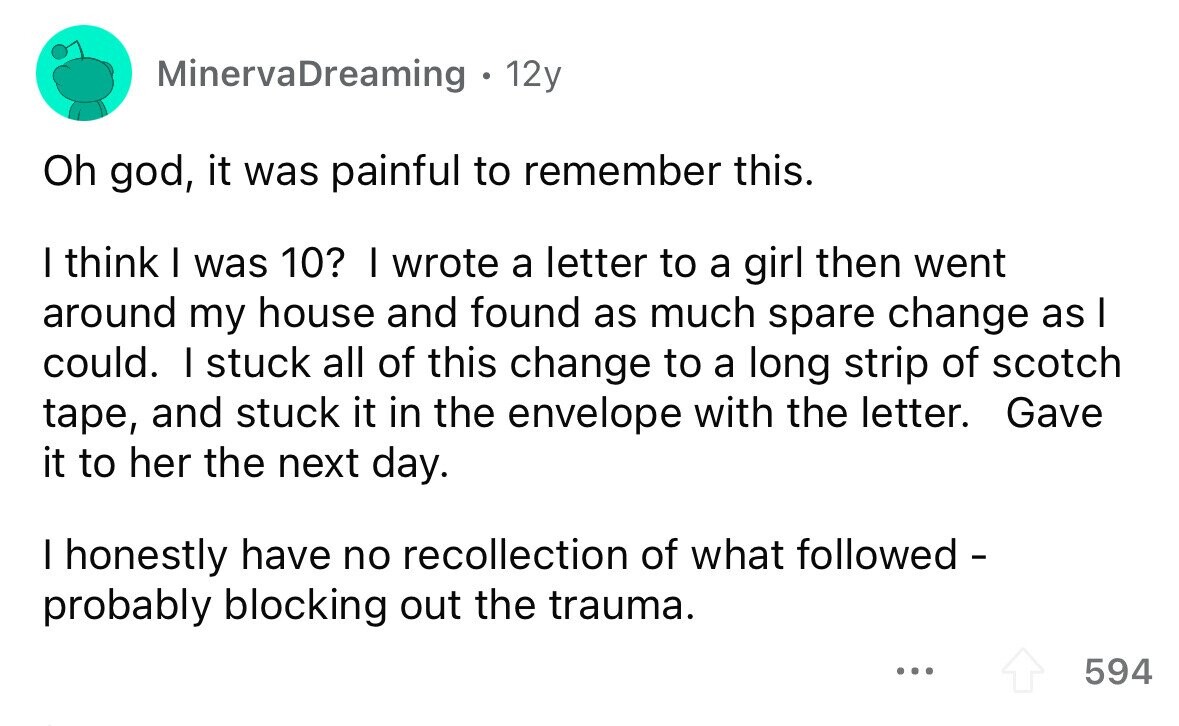 MinervaDreaming . 12y Oh god, it was painful to remember this. I think I was 10? I wrote a letter to a girl then went around my house and found as much spare change as I could. I stuck all of this change to a long strip of scotch tape, and stuck it in the envelope with the letter. Gave it to her the next day. I honestly have no recollection of what followed - probably blocking out the trauma. ... 594