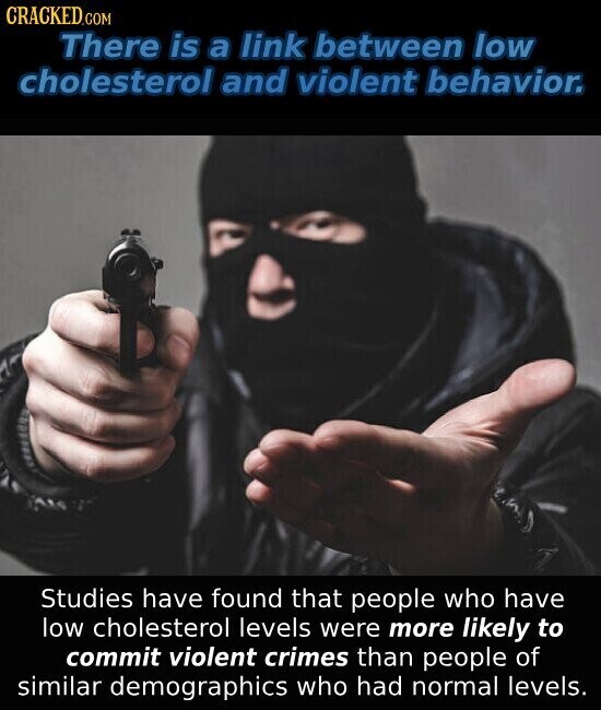 CRACKED.COM There is a link between low cholesterol and violent behavior. Studies have found that people who have low cholesterol levels were more likely to commit violent crimes than people of similar demographics who had normal levels.
