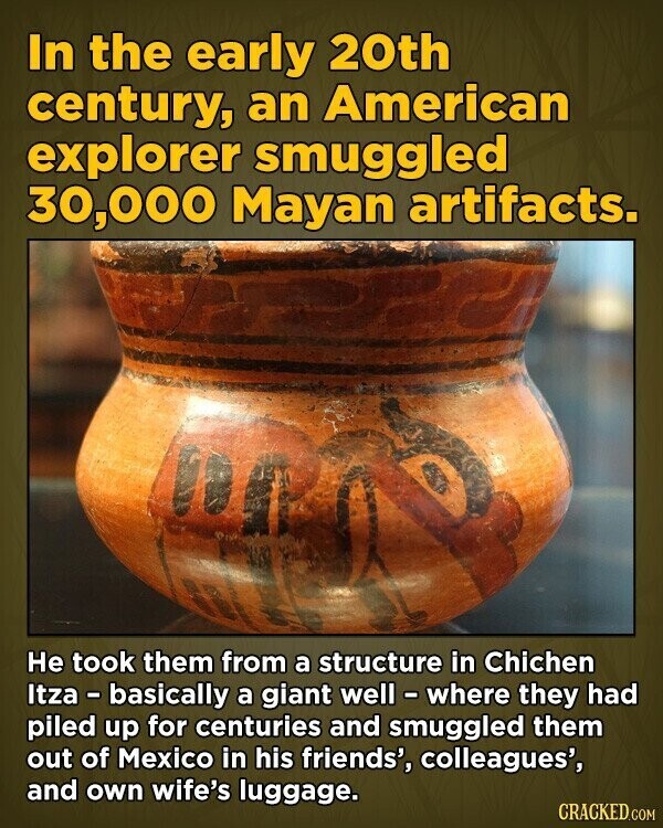 In the early 20th century, an American explorer smuggled 30,000 Mayan artifacts. Не took them from a structure in Chichen Itza - basically a giant well - where they had piled up for centuries and smuggled them out of Mexico in his friends', colleagues', and own wife's luggage. CRACKED.COM
