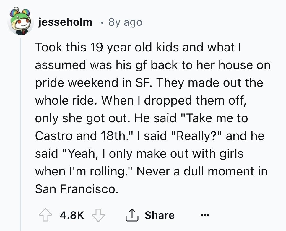 jesseholm 8y ago Took this 19 year old kids and what I assumed was his gf back to her house on pride weekend in SF. They made out the whole ride. When I dropped them off, only she got out. Не said Take me to Castro and 18th. I said Really? and he said Yeah, I only make out with girls when I'm rolling. Never a dull moment in San Francisco. 4.8K Share ... 