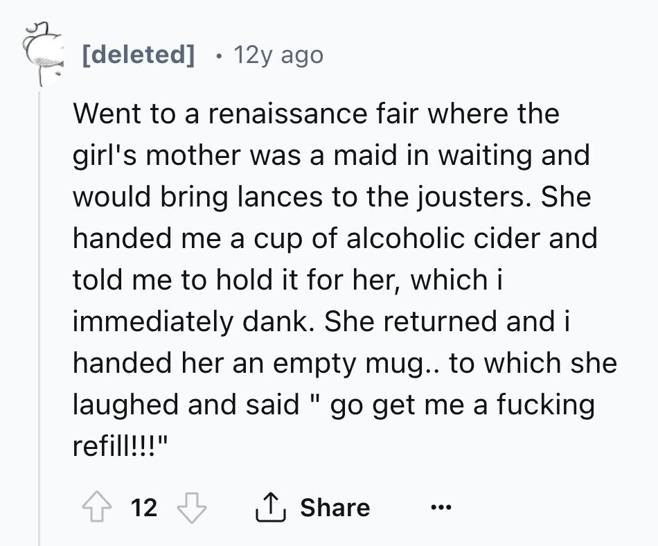 12y ago Went to a renaissance fair where the girl's mother was a maid in waiting and would bring lances to the jousters. She handed me a cup of alcoholic cider and told me to hold it for her, which i immediately dank. She returned and i handed her an empty mug.. to which she laughed and said go get me a fucking refill!!! 12 Share ...