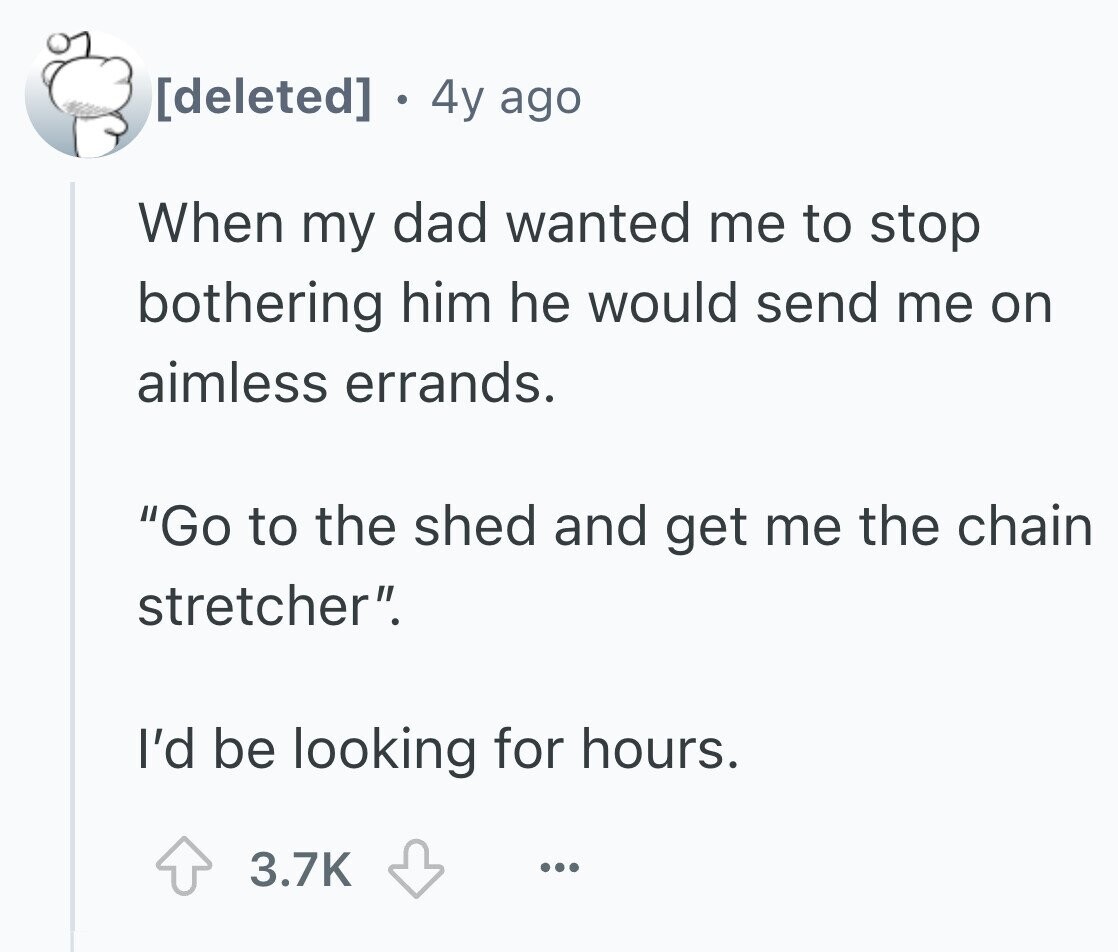. 4y ago When my dad wanted me to stop bothering him he would send me on aimless errands. Go to the shed and get me the chain stretcher. I'd be looking for hours. 3.7K ...