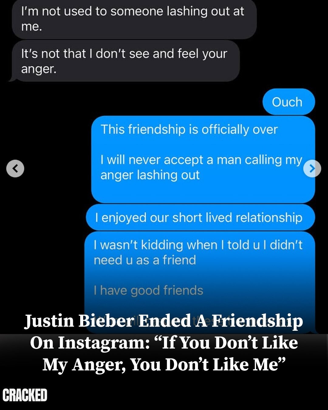 I'm not used to someone lashing out at me. It's not that I don't see and feel your anger. Ouch This friendship is officially over | will never accept a man calling my anger lashing out | enjoyed our short lived relationship | wasn't kidding when | told u I didn't need u as a friend | have good friends Justin Bieber Ended A Friendship On Instagram: If You Don't Like My Anger, You Don't Like Me CRACKED