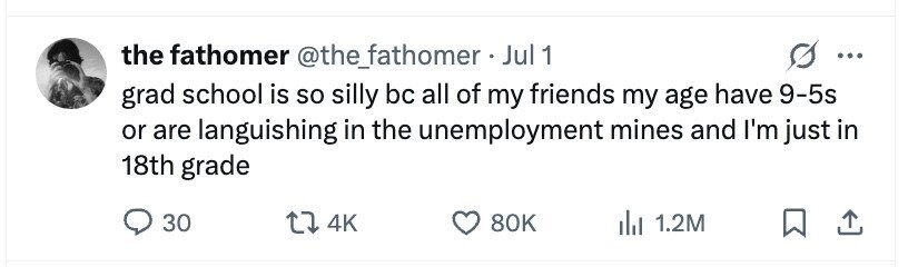 the fathomer @the_fathomer.J Jul 1 ... grad school is so silly bc all of my friends my age have 9-5s or are languishing in the unemployment mines and I'm just in 18th grade 30 4K 80K 1.2M