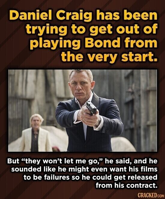 Daniel Craig has been trying to get out of playing Bond from the very start. But they won't let me go, he said, and he sounded like he might even want his films to be failures so he could get released from his contract. CRACKED.COM