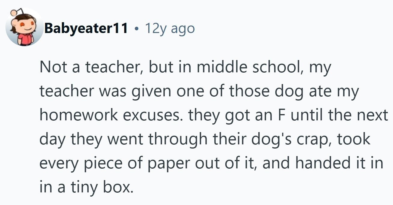 Babyeater11 . 12y ago Not a teacher, but in middle school, my teacher was given one of those dog ate my homework excuses. they got an F until the next day they went through their dog's crap, took every piece of paper out of it, and handed it in in a tiny box.
