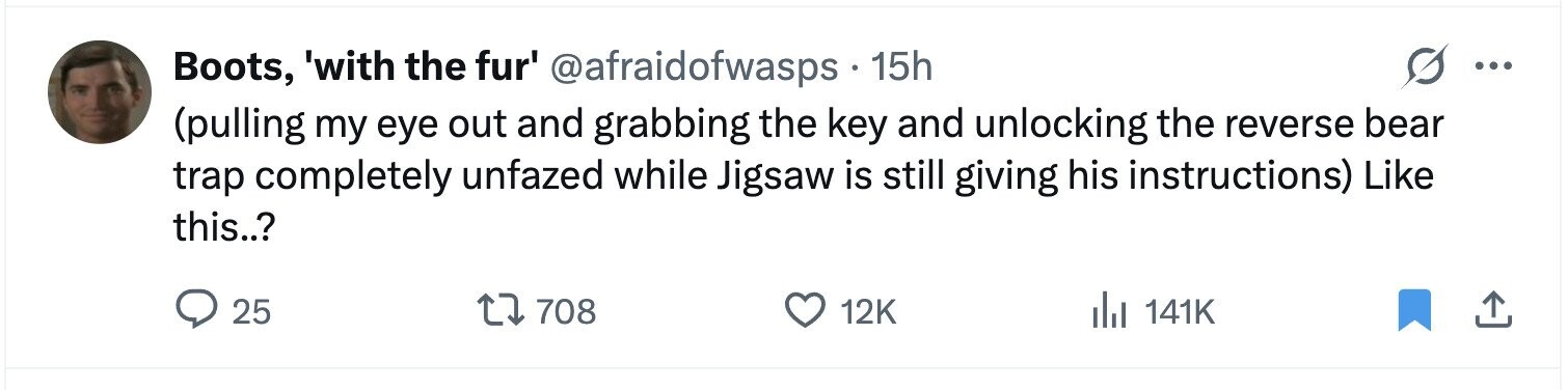 Boots, 'with the fur' @afraidofwasps 15h ... (pulling my eye out and grabbing the key and unlocking the reverse bear trap completely unfazed while Jigsaw is still giving his instructions) Like this..? 25 708 12K del 141K