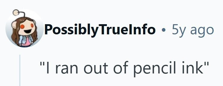 PossiblyTruelnfo . 5y ago I ran out of pencil ink 