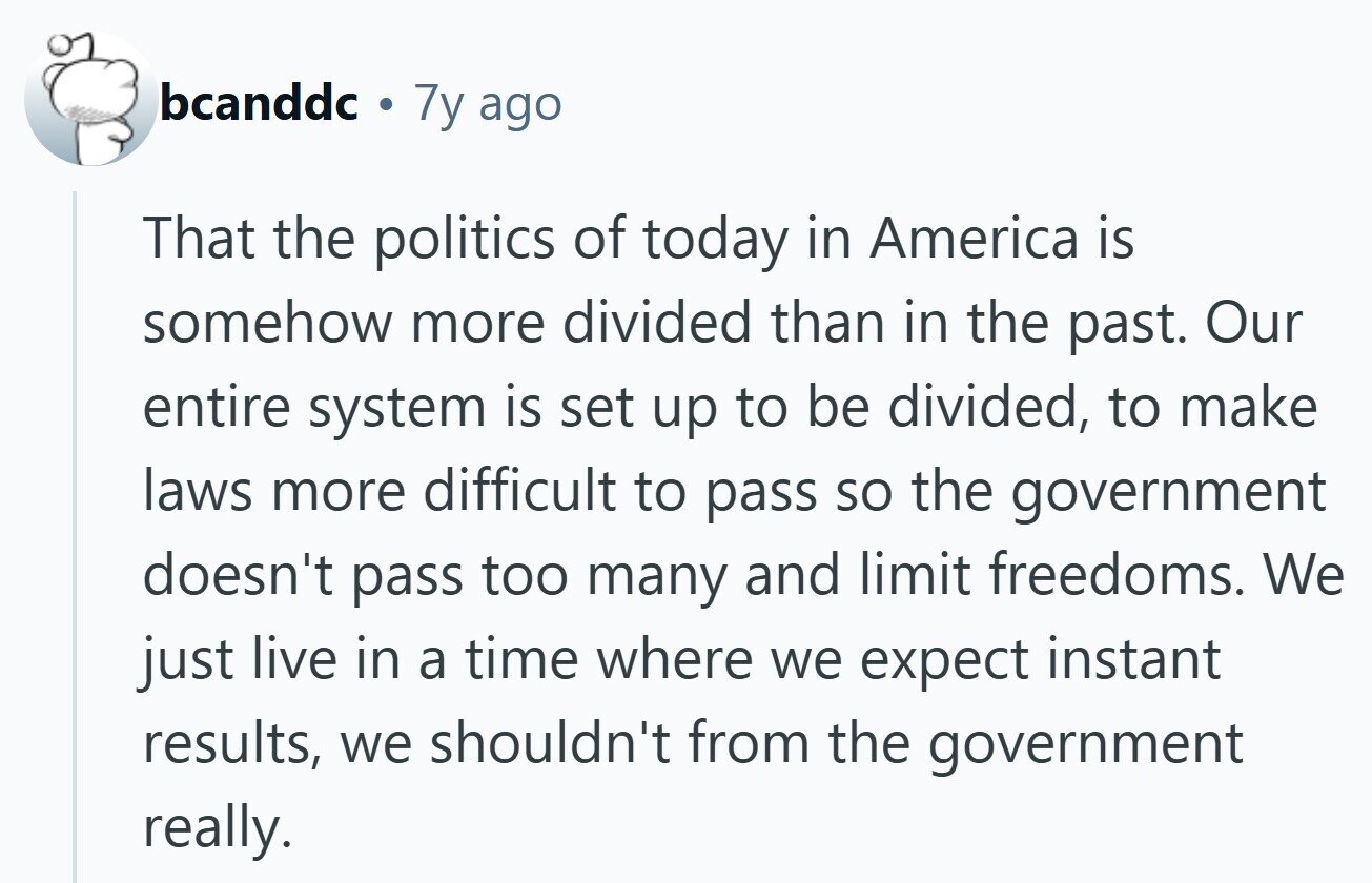 bcanddc 7y ago That the politics of today in America is somehow more divided than in the past. Our entire system is set up to be divided, to make laws more difficult to pass so the government doesn't pass too many and limit freedoms. We just live in a time where we expect instant results, we shouldn't from the government really.