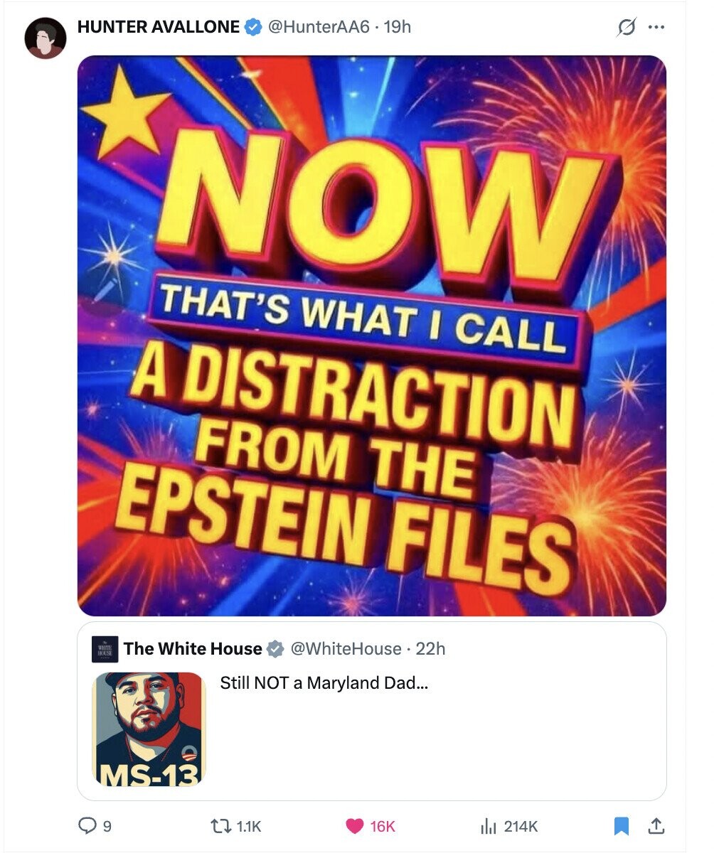 HUNTER AVALLONE @HunterAA6.19h s ... NOW THAT'S WHAT I CALL A DISTRACTION FROM THE EPSTEIN FILES The White House @WhiteHouse 22h BOSS Still NOT a Maryland Dad... MS-13 9 1.1K 16K del 214K 