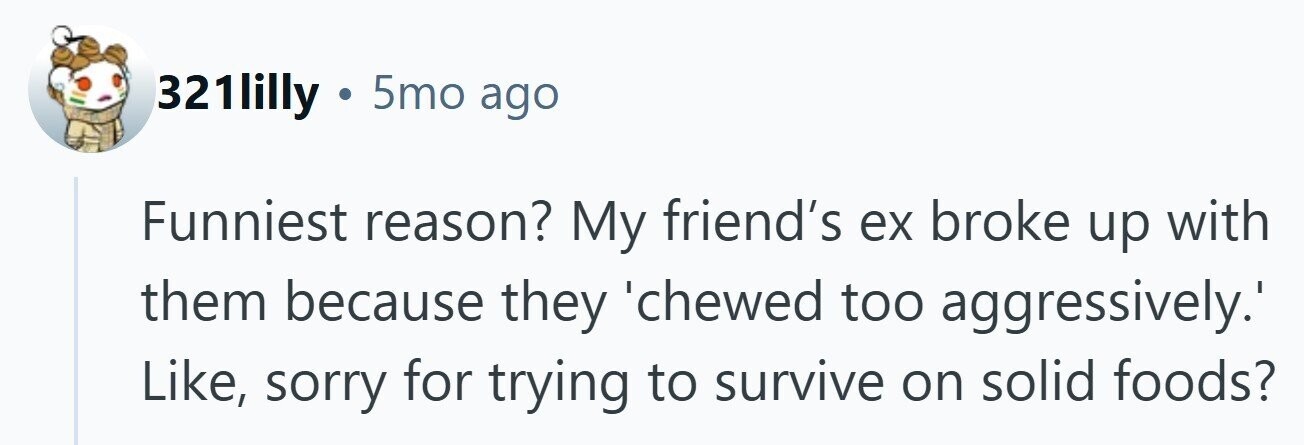 321lilly . 5mo ago Funniest reason? My friend's ex broke up with them because they 'chewed too aggressively.' Like, sorry for trying to survive on solid foods? 