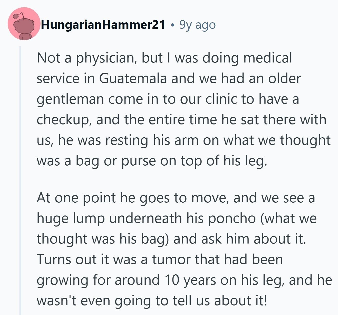 HungarianHammer21 9y ago Not a physician, but I was doing medical service in Guatemala and we had an older gentleman come in to our clinic to have a checkup, and the entire time he sat there with us, he was resting his arm on what we thought was a bag or purse on top of his leg. At one point he goes to move, and we see a huge lump underneath his poncho (what we thought was his bag) and ask him about it. Turns out it was a tumor that had been growing for around 10 years on his 