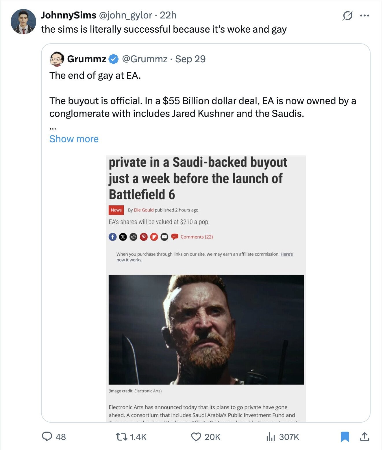 JohnnySims @john_gylor.22h S ... the sims is literally successful because it's woke and gay Grummz @Grummz - Sep 29 The end of gay at ЕА. The buyout is official. In a $55 Billion dollar deal, EA is now owned by a conglomerate with includes Jared Kushner and the Saudis. ... Show more private in a Saudi-backed buyout just a week before the launch of Battlefield 6 News By Elie Gould published 2 hours ago EA's shares will be valued at $210 a pop. f P x Comments (22) When you purchase through links on our site we may earn an affiliate 