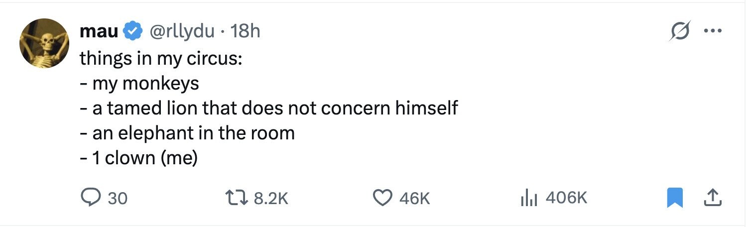 mau @rllydu 18h ... things in my circus: - my monkeys - а tamed lion that does not concern himself - an elephant in the room - 1 clown (me) 406K 30 8.2K 46K 