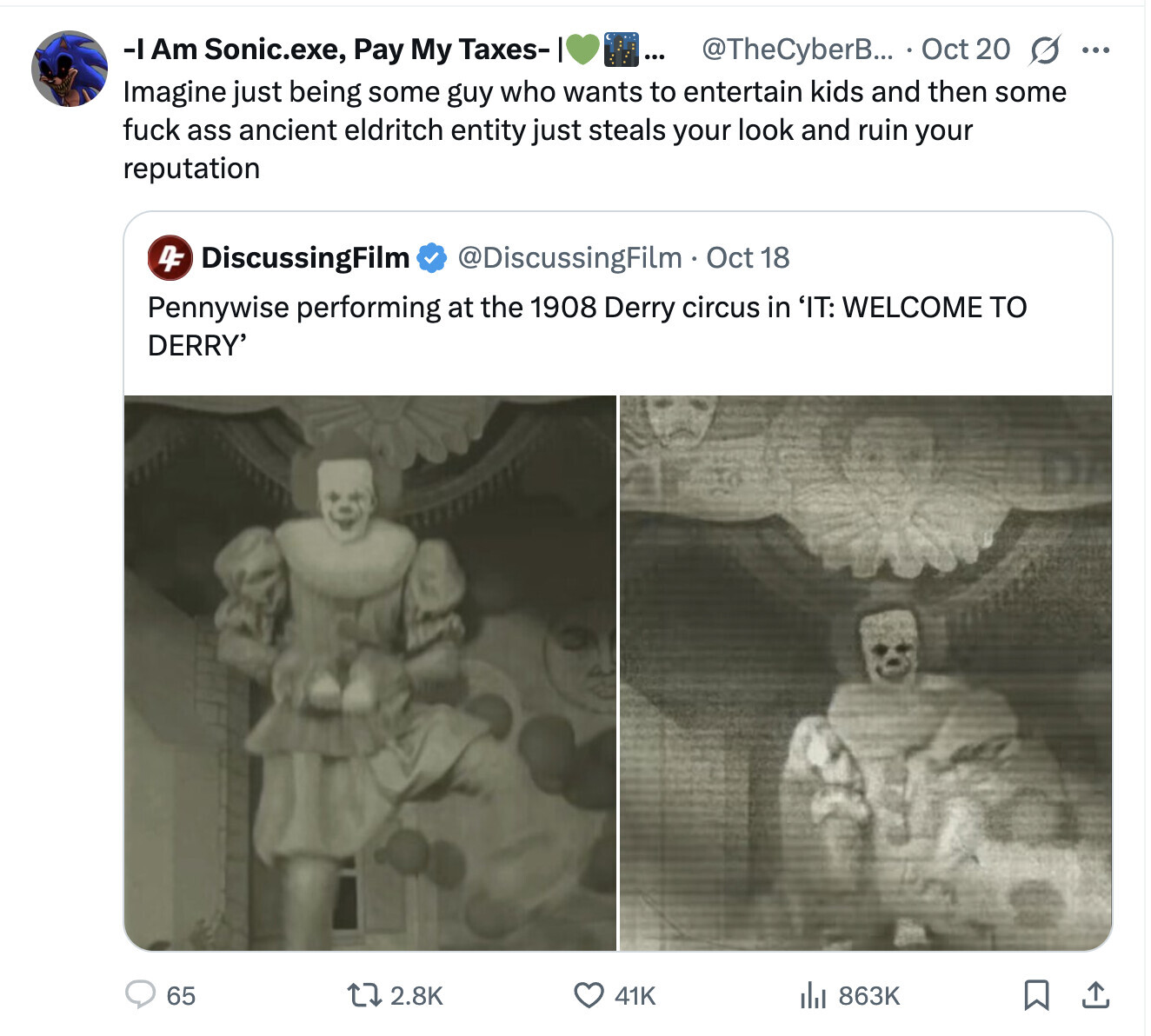 -IAm Sonic.exe, Pay My Taxes- ... @TheCyberB... Oct 20 s ... Imagine just being some guy who wants to entertain kids and then some fuck ass ancient eldritch entity just steals your look and ruin your reputation 4F DiscussingFilm @DiscussingFilm . Oct 18 Pennywise performing at the 1908 Derry circus in 'IT: WELCOME TO DERRY' 65 2.8K 863K 41K