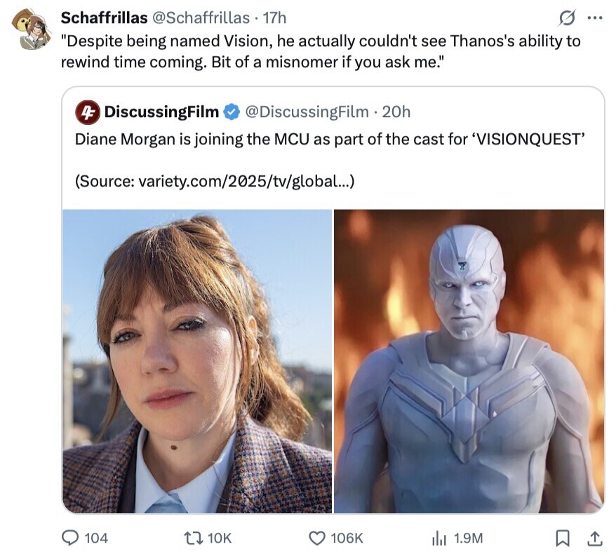 Schaffrillas @Schaffrillas 17h S ... Despite being named Vision, he actually couldn't see Thanos's ability to rewind time coming. Bit of a misnomer if you ask me. 4F DiscussingFilm @DiscussingFilm . 20h Diane Morgan is joining the MCU as part of the cast for 'VISIONQUEST' (Source: variety.com/2025/tv/global...) 104 10K 106K 1.9M 