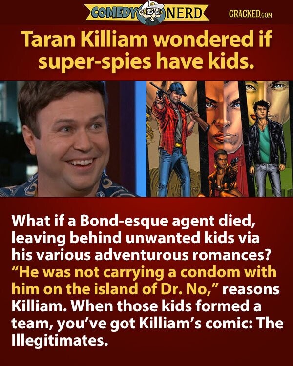 COMEDY NERD CRACKED.COM Taran Killiam wondered if super-spies have kids. What if a Bond-esque agent died, leaving behind unwanted kids via his various adventurous romances? Не was not carrying a condom with him on the island of Dr. No, reasons Killiam. When those kids formed a team, you've got Killiam's comic: The Illegitimates.