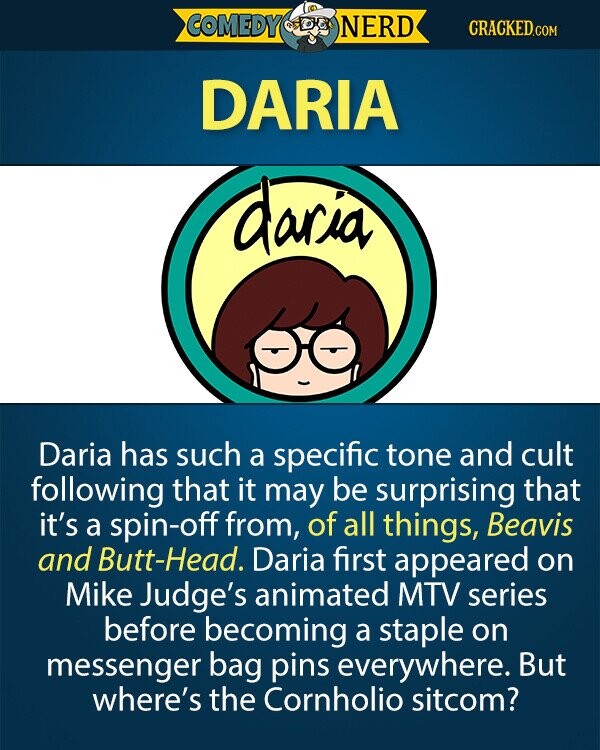 COMEDY NERD CRACKED.COM DARIA daria Daria has such a specific tone and cult following that it may be surprising that it's a spin-off from, of all things, Beavis and Butt-Head. Daria first appeared on Mike Judge's animated MTV series before becoming a staple on messenger bag pins everywhere. But where's the Cornholio sitcom? 