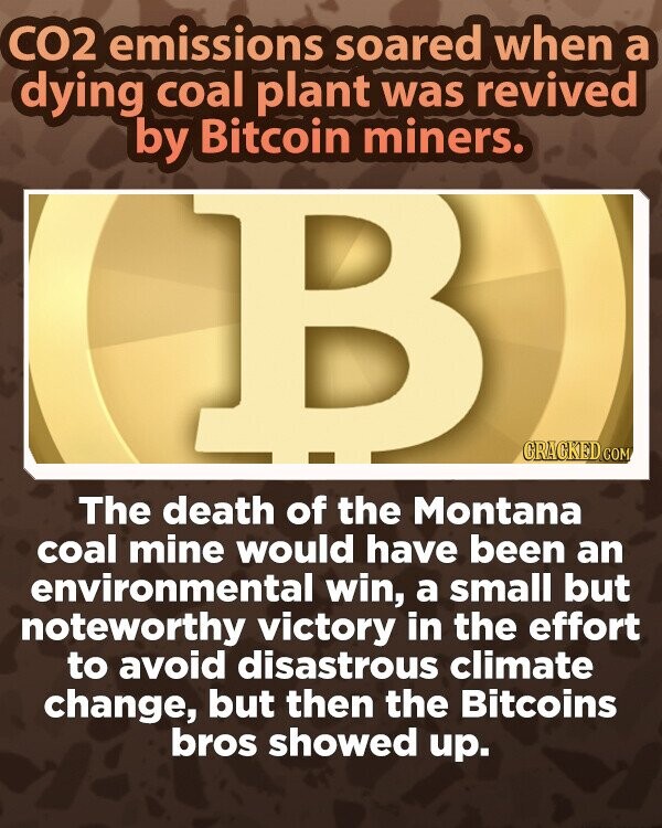 CO2 emissions soared when a dying coal plant was revived by Bitcoin miners. B CRACKED.COM The death of the Montana coal mine would have been an environmental win, a small but noteworthy victory in the effort to avoid disastrous climate change, but then the Bitcoins bros showed up.