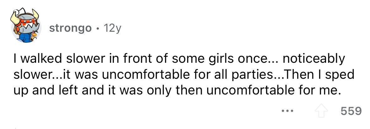 strongo . . 12y I walked slower in front of some girls once... noticeably slower...it was uncomfortable for all parties...Then I sped up and left and it was only then uncomfortable for me. ... 559