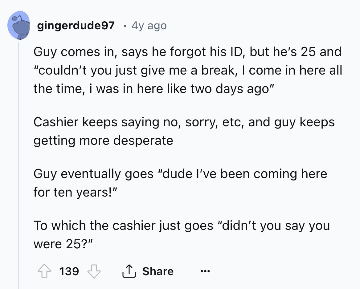 gingerdude97 4y ago Guy comes in, says he forgot his ID, but he's 25 and couldn't you just give me a break, I come in here all the time, i was in here like two days ago Cashier keeps saying no, sorry, etc, and guy keeps getting more desperate Guy eventually goes dude I've been coming here for ten years! To which the cashier just goes didn't you say you were 25? 139 Share ... 