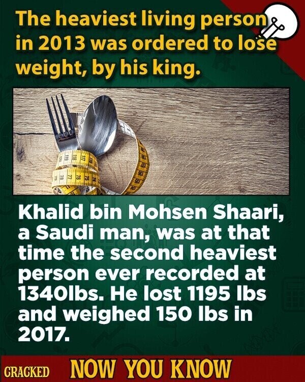 The heaviest living person in 2013 was ordered to lose weight, by his king. 118 117 120 16 611 not 78 77 79 76 75 74 92 DO Khalid bin Mohsen Shaari, a Saudi man, was at that time the second heaviest person ever recorded at 1340lbs. Не lost 1195 Ibs and weighed 150 Ibs in 2017. CRACKED NOW YOU KNOW