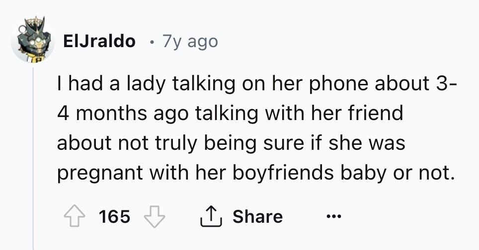 ElJraldo 7y ago I had a lady talking on her phone about 3- 4 months ago talking with her friend about not truly being sure if she was pregnant with her boyfriends baby or not. Share 165 ... 