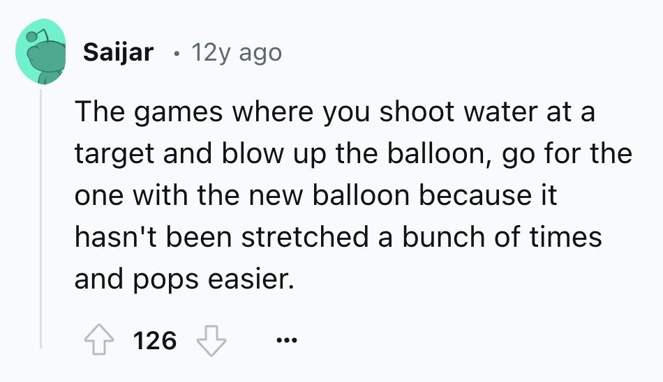 Saijar 12y ago The games where you shoot water at a target and blow up the balloon, go for the one with the new balloon because it hasn't been stretched a bunch of times and pops easier. 126 ... 