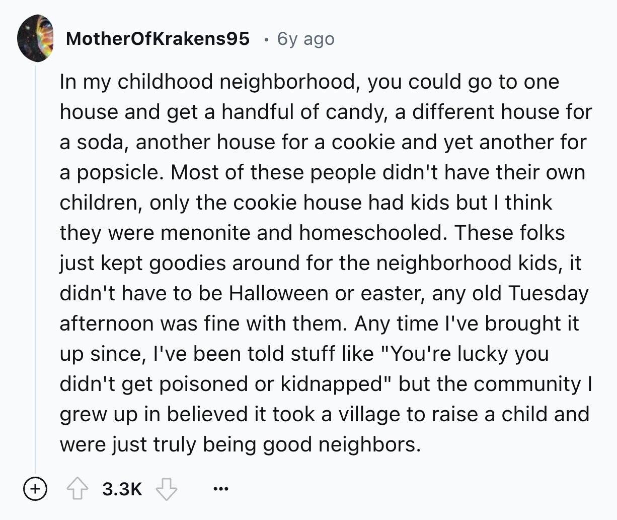 MotherOfKrakens95 6y ago In my childhood neighborhood, you could go to one house and get a handful of candy, a different house for a soda, another house for a cookie and yet another for a popsicle. Most of these people didn't have their own children, only the cookie house had kids but I think they were menonite and homeschooled. These folks just kept goodies around for the neighborhood kids, it didn't have to be Halloween or easter, any old Tuesday afternoon was fine with them. Any time I've brought it up since, I've been told stuff like You're lucky you 