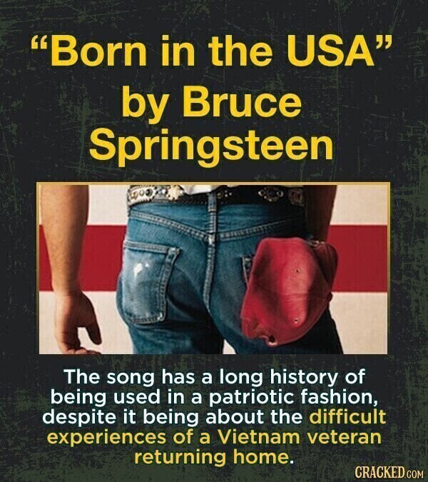 Born in the USA by Bruce Springsteen The song has a long history of being used in a patriotic fashion, despite it being about the difficult experiences of a Vietnam veteran returning home. CRACKED.COM