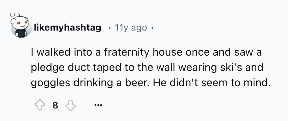 likemyhashtag g 11y ago с I walked into a fraternity house once and saw a pledge duct taped to the wall wearing ski's and goggles drinking a beer. Не didn't seem to mind. 8 ...