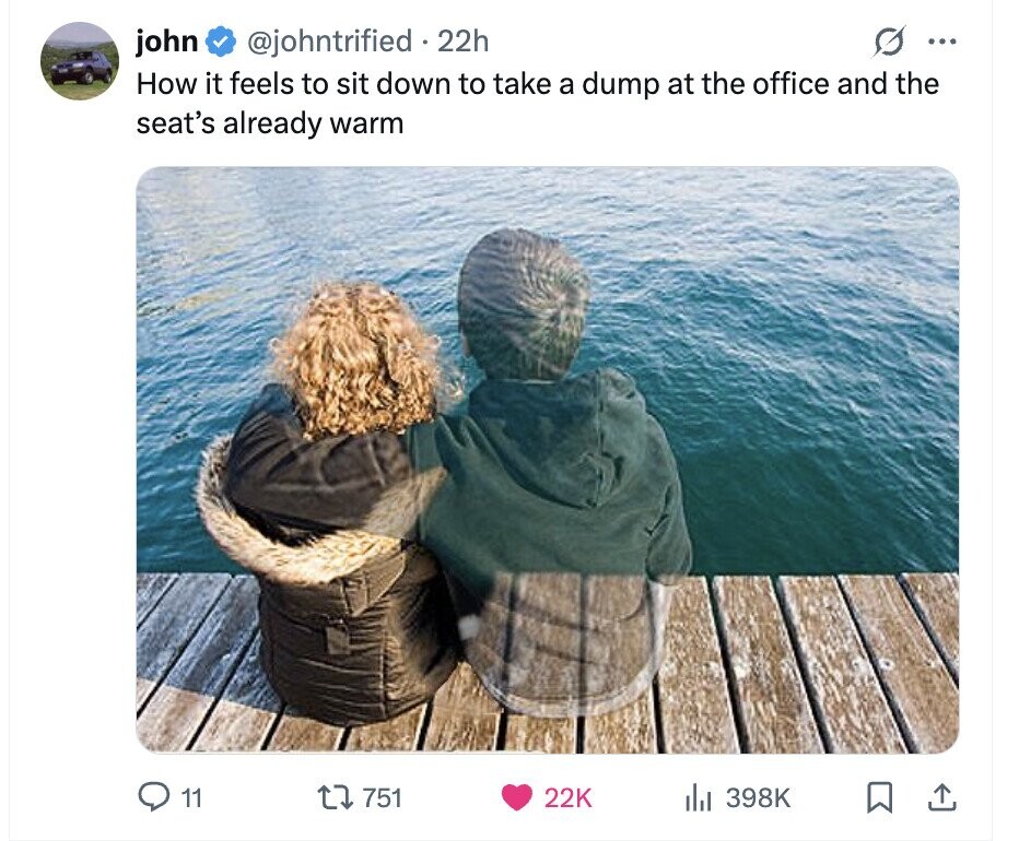 john @johntrified 22h ... How it feels to sit down to take a dump at the office and the seat's already warm 11 751 22K del 398K