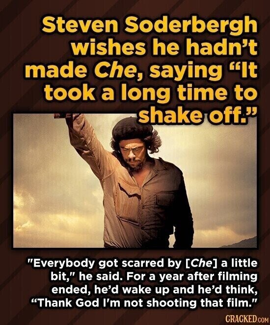 Steven Soderbergh wishes he hadn't made Che, saying It took a long time to shake off. Everybody got scarred by a little bit, he said. For a year after filming ended, he'd wake up and he'd think, Thank God I'm not shooting that film. CRACKED.COM