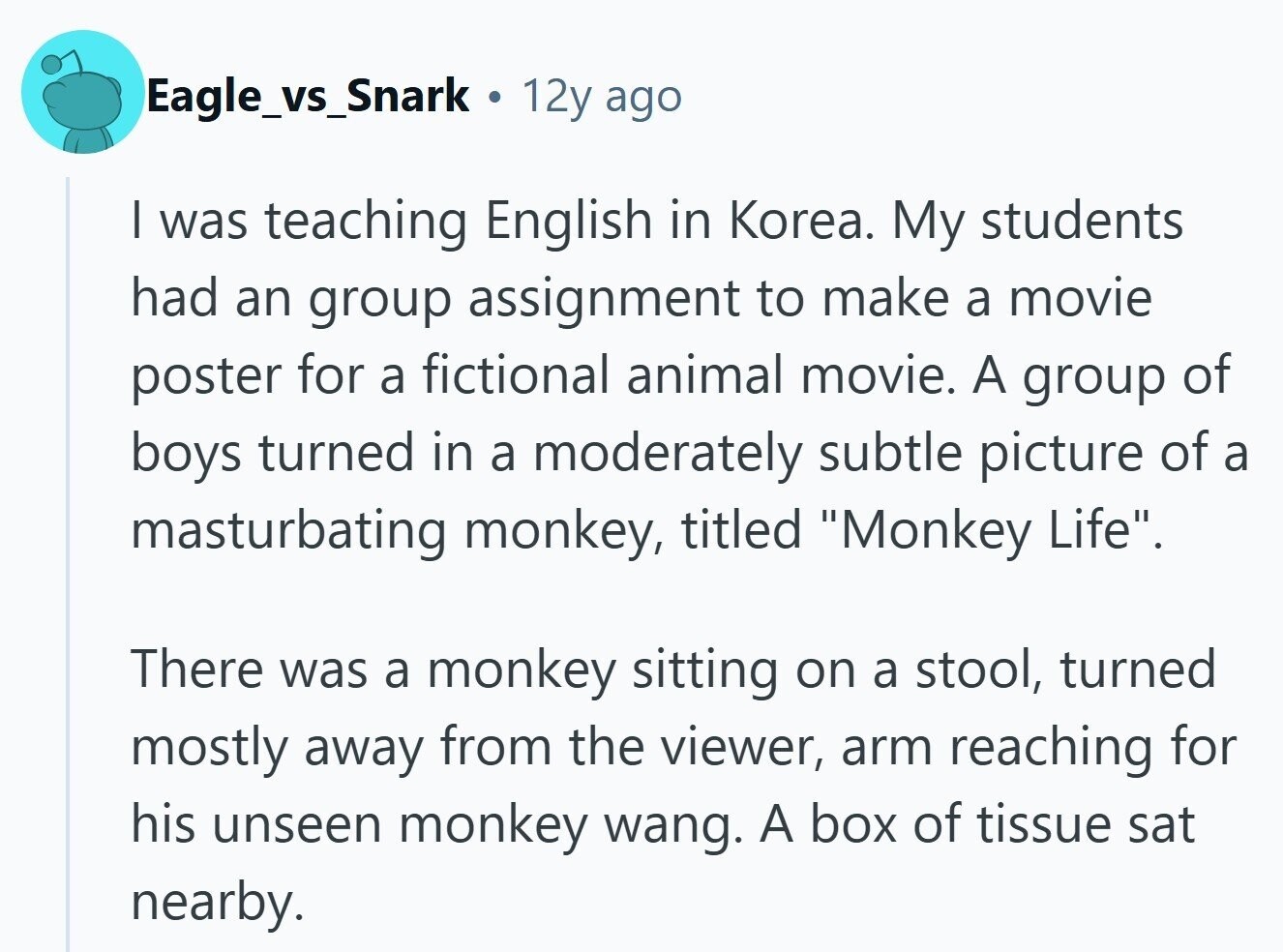 Eagle_vs_Snark . 12y ago | was teaching English in Korea. My students had an group assignment to make a movie poster for a fictional animal movie. A group of boys turned in a moderately subtle picture of a masturbating monkey, titled Monkey Life. There was a monkey sitting on a stool, turned mostly away from the viewer, arm reaching for his unseen monkey wang. A box of tissue sat nearby.