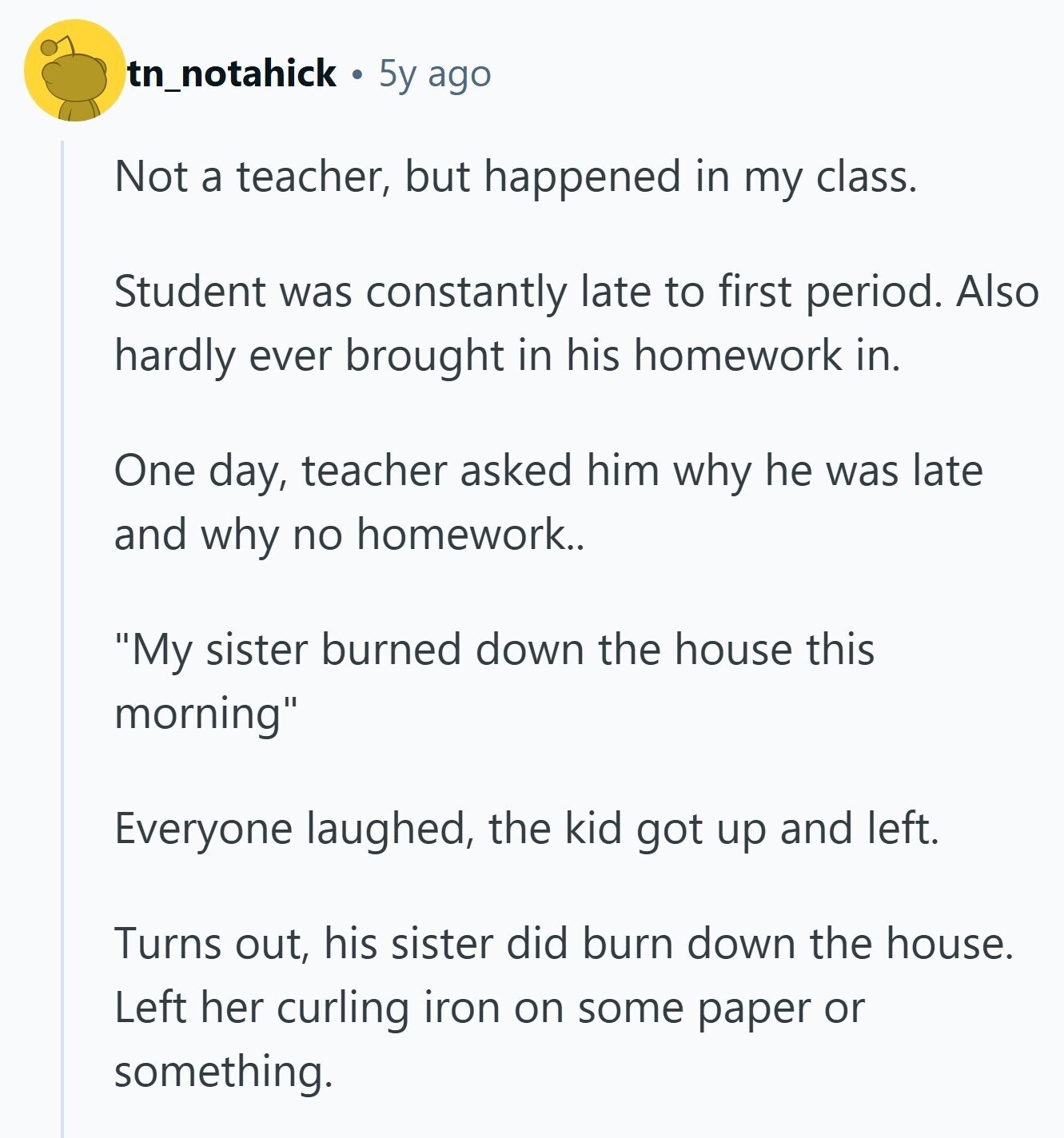 tn_notahick 5y ago Not a teacher, but happened in my class. Student was constantly late to first period. Also hardly ever brought in his homework in. One day, teacher asked him why he was late and why no homework.. My sister burned down the house this morning Everyone laughed, the kid got up and left. Turns out, his sister did burn down the house. Left her curling iron on some paper or something. 