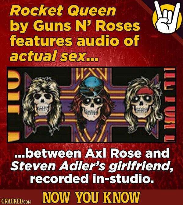 Rocket Queen by Guns N' Roses features audio of actual sex... I VRIL ...between Axl Rose and Steven Adler's girlfriend, recorded in-studio. NOW YOU KNOW CRACKED.COM