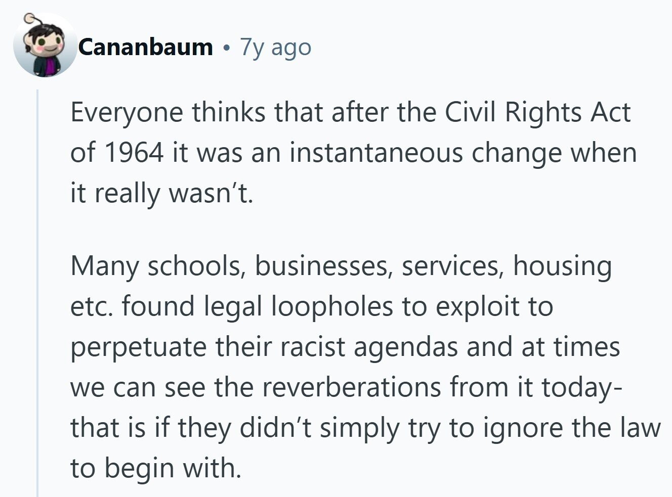 Cananbaum 7y ago Everyone thinks that after the Civil Rights Act of 1964 it was an instantaneous change when it really wasn't. Many schools, businesses, services, housing etc. found legal loopholes to exploit to perpetuate their racist agendas and at times we can see the reverberations from it today- that is if they didn't simply try to ignore the law to begin with.