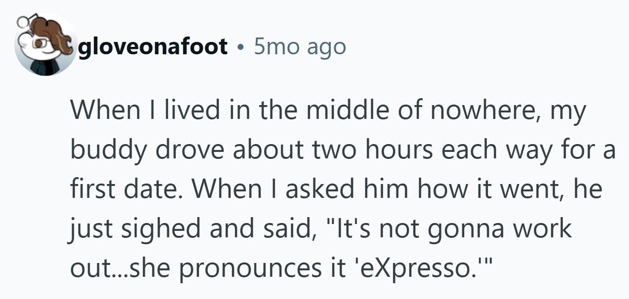 gloveonafoot . 5mo ago When | lived in the middle of nowhere, my buddy drove about two hours each way for a first date. When I asked him how it went, he just sighed and said, It's not gonna work out...she pronounces it 'eXpresso. 