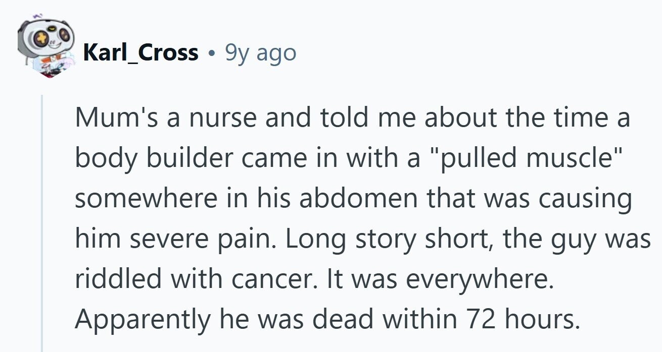 Karl_Cross 9y ago Mum's a nurse and told me about the time a body builder came in with a pulled muscle somewhere in his abdomen that was causing him severe pain. Long story short, the guy was riddled with cancer. It was everywhere. Apparently he was dead within 72 hours. 