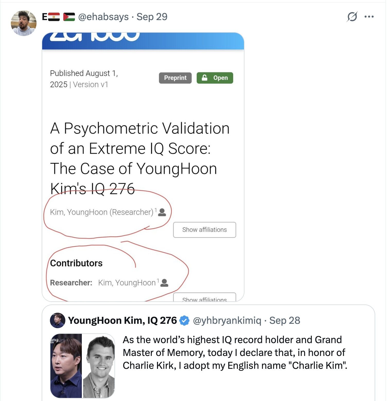 E S ... @ehabsays Sep 29 3 Published August 1, Preprint Open 2025 Version v1 A Psychometric Validation of an Extreme IQ Score: The Case of YoungHoon Kim's IQ 276 Kim, YoungHoon (Researcher)1 Show affiliations Contributors Researcher: Kim, YoungHoon Show affiliations YoungHoon Kim, IQ 276 @yhbryankimiq Sep 28 ang As the world's highest IQ record holder and Grand Master of Memory, today I declare that, in honor of Charlie Kirk, I adopt my English name Charlie Kim. 