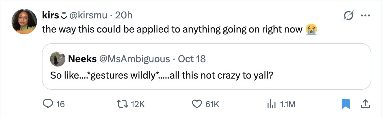 kirs ت @kirsmu . 20h ... the way this could be applied to anything going on right now Neeks @MsAmbiguous Oct 18 So like....gestures wildly*.....all this not crazy to yall? 16 12K 61K del 1.1M