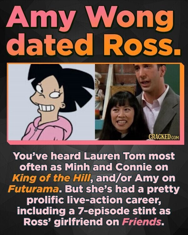 Amy Wong dated Ross. CRACKED.COM You've heard Lauren Tom most often as Minh and Connie on King of the Hill, and/or Amy on Futurama. But she's had a pretty prolific live-action career, including a 7-episode stint as Ross' girlfriend on Friends.