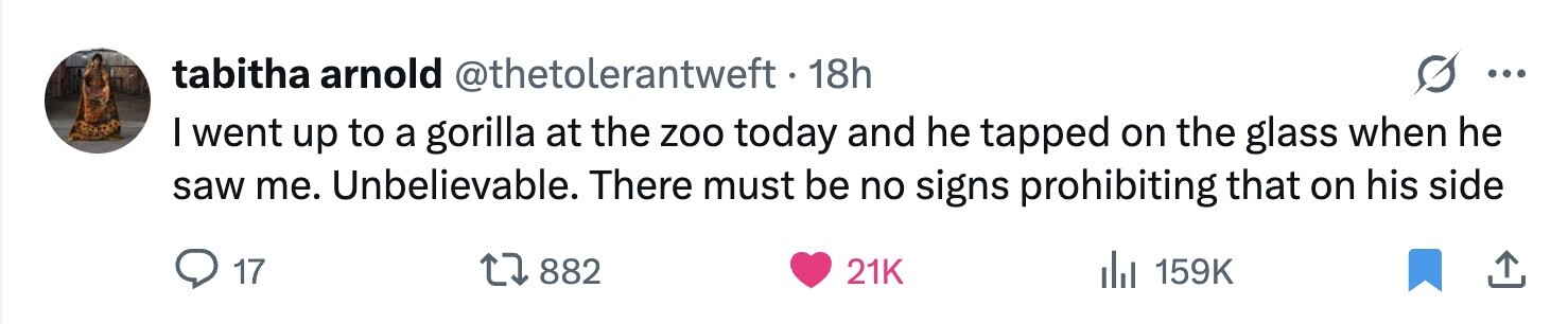 tabitha arnold @thetolerantweft. 18h ... I went up to a gorilla at the zoo today and he tapped on the glass when he saw me. Unbelievable. There must be no signs prohibiting that on his side 17 882 21K del 159K 
