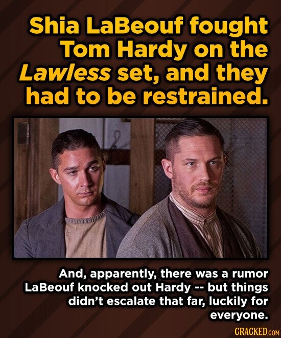 Shia LaBeouf fought Tom Hardy on the Lawless set, and they had to be restrained. And, apparently, there was a rumor LaBeouf knocked out Hardy- but things didn't escalate that far, luckily for everyone. CRACKED.COM