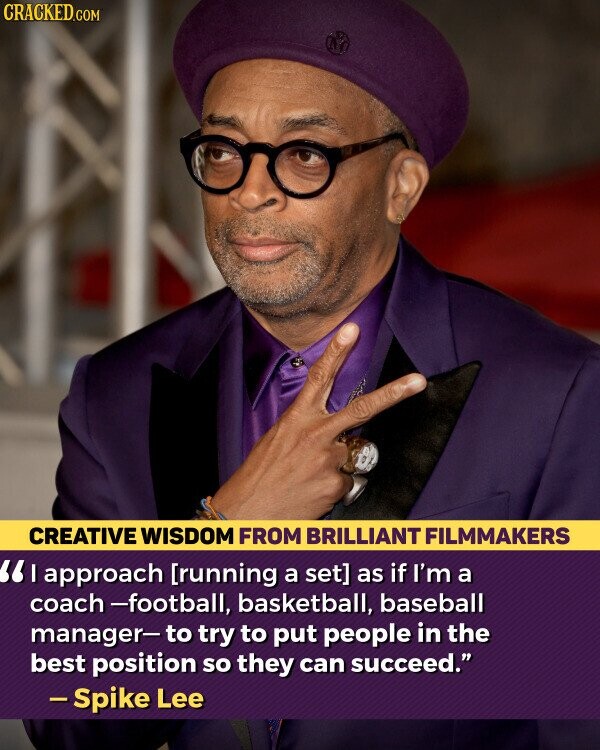 CRACKED.COM CREATIVE WISDOM FROM BRILLIANT FILMMAKERS approach as if I'm a coach -football, basketball, baseball manager- to try to put people in the best position so they can succeed. -Spike Lee