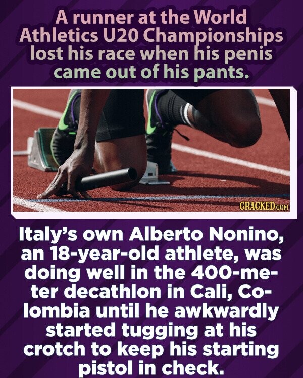 Pasaulio U20 lengvosios atletikos čempionato bėgikas pralaimėjo lenktynes, kai iš kelnių išlindo penis.  CRACKED.COM Italijos 18-metis sportininkas Alberto Nonino gerai sekėsi 400 metrų dešimtkovės rungtyje Kalio mieste, Kolumbijoje, kol nepatogiai ėmė tampyti už tarpkojį, kad nesuvaldytų starto pistoleto.