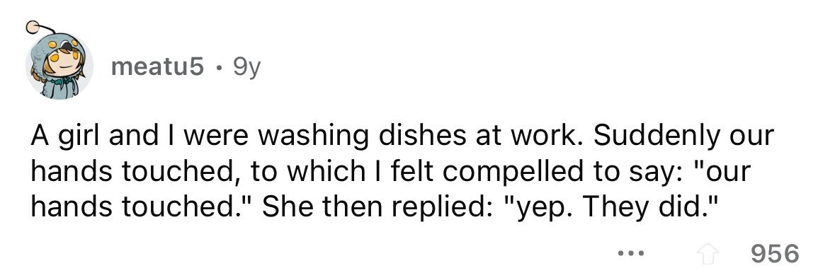 meatu5 . 9y A girl and I were washing dishes at work. Suddenly our hands touched, to which I felt compelled to say: our hands touched. She then replied: yep. They did. ... 956