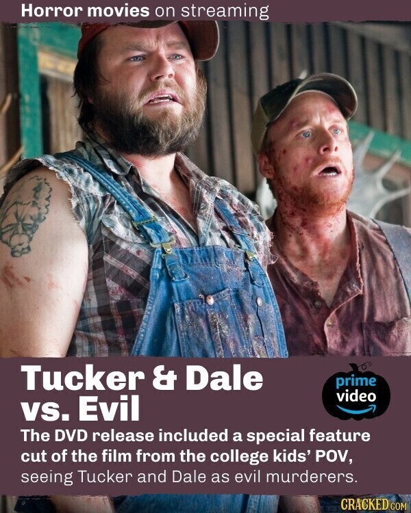 Horror movies on streaming Tucker & Dale prime video vs. Evil The DVD release included a special feature cut of the film from the college kids' POV, seeing Tucker and Dale as evil murderers. CRACKED.COM