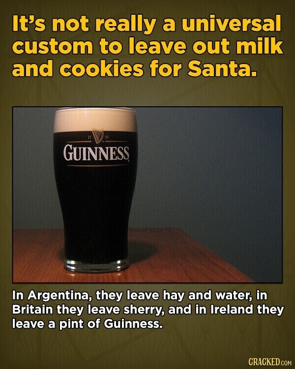 It's not really a universal custom to leave out milk and cookies for Santa. 17 50 GUINNESS In Argentina, they leave hay and water, in Britain they leave sherry, and in Ireland they leave a pint of Guinness. CRACKED.COM